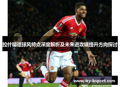 拉什福德球风特点深度解析及未来进攻端提升方向探讨