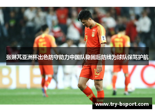 张琳芃亚洲杯出色防守助力中国队稳固后防线为球队保驾护航