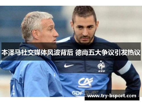 本泽马社交媒体风波背后 德尚五大争议引发热议