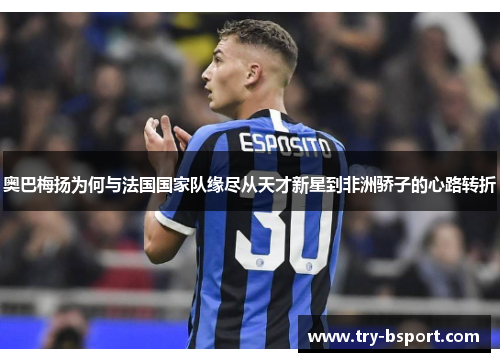 奥巴梅扬为何与法国国家队缘尽从天才新星到非洲骄子的心路转折