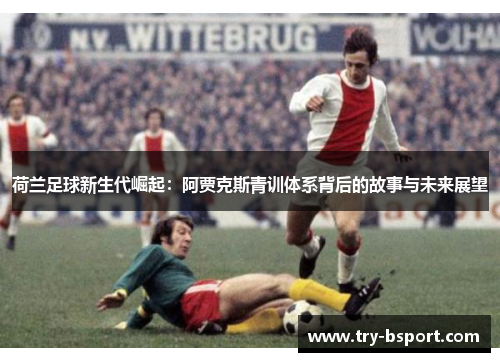荷兰足球新生代崛起：阿贾克斯青训体系背后的故事与未来展望