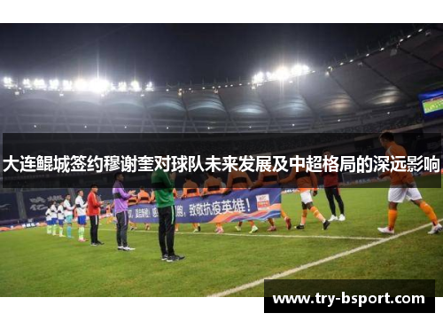 大连鲲城签约穆谢奎对球队未来发展及中超格局的深远影响 大连鲲城签约穆谢奎对球队未来发展及中超格局的深远影响