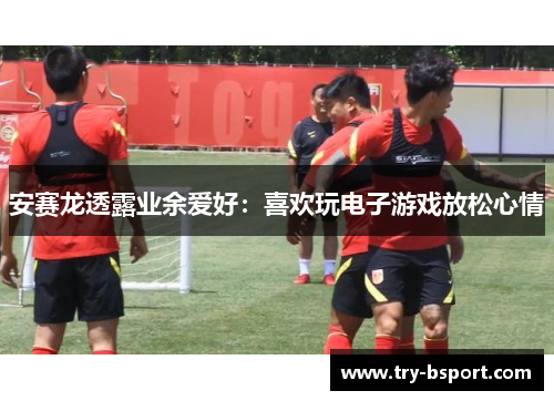 安赛龙透露业余爱好：喜欢玩电子游戏放松心情