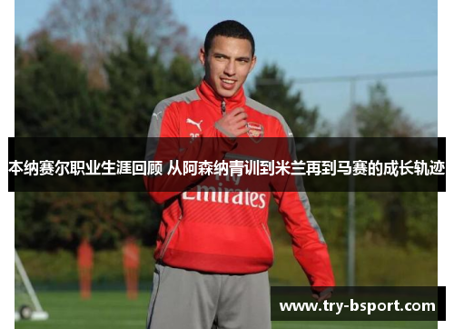 本纳赛尔职业生涯回顾 从阿森纳青训到米兰再到马赛的成长轨迹