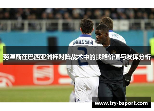 努涅斯在巴西亚洲杯对阵战术中的战略价值与发挥分析 努涅斯在巴西亚洲杯对阵战术中的战略价值与发挥分析