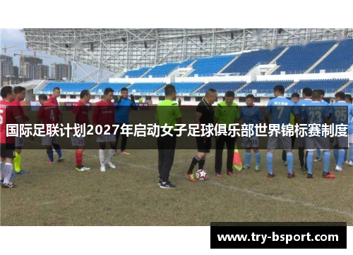 国际足联计划2027年启动女子足球俱乐部世界锦标赛制度