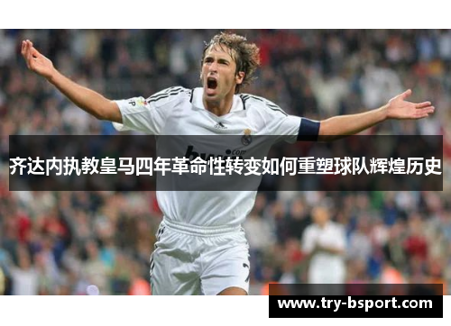 齐达内执教皇马四年革命性转变如何重塑球队辉煌历史 齐达内执教皇马四年革命性转变如何重塑球队辉煌历史