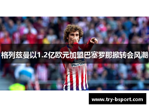 格列兹曼以1.2亿欧元加盟巴塞罗那掀转会风潮 格列兹曼以1.2亿欧元加盟巴塞罗那掀转会风潮
